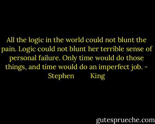 All the logic in the world could not blunt the pain. Logic could not blunt her terrible sense of personal failure. Only time would do those things, and time would do an imperfect job. - Stephen         King