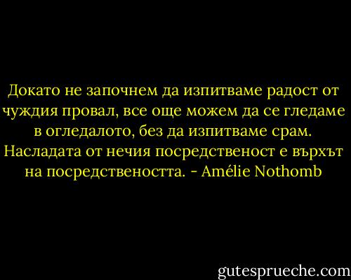 Докато не започнем да изпитваме радост от чуждия провал, все още можем да се гледаме в огледалото, без да изпитваме срам. Насладата от нечия посредственост е върхът на посредствеността. - Amélie Nothomb