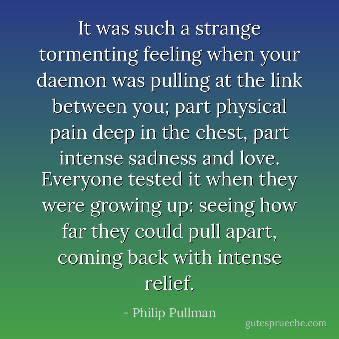 It was such a strange tormenting feeling when your daemon was pulling at the link between you; part physical pain deep in the chest, part intense sadness and love. Everyone tested it when they were growing up: seeing how far they could pull apart, coming back with intense relief. - Philip Pullman