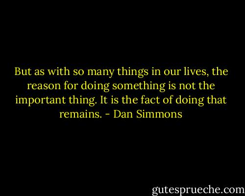But as with so many things in our lives, the reason for doing something is not the important thing. It is the fact of doing that remains. - Dan Simmons