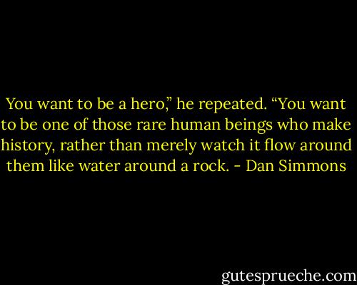 You want to be a hero,” he repeated. “You want to be one of those rare human beings who make history, rather than merely watch it flow around them like water around a rock. - Dan Simmons