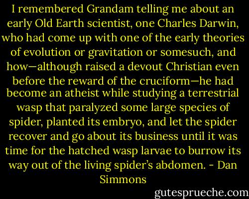 I remembered Grandam telling me about an early Old Earth scientist, one Charles Darwin, who had come up with one of the early theories of evolution or gravitation or somesuch, and how—although raised a devout Christian even before the reward of the cruciform—he had become an atheist while studying a terrestrial wasp that paralyzed some large species of spider, planted its embryo, and let the spider recover and go about its business until it was time for the hatched wasp larvae to burrow its way out of the living spider’s abdomen. - Dan Simmons
