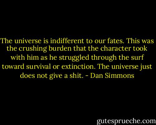 The universe is indifferent to our fates. This was the crushing burden that the character took with him as he struggled through the surf toward survival or extinction. The universe just does not give a shit. - Dan Simmons