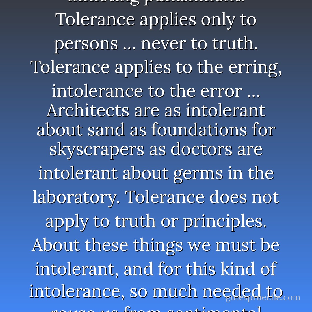 Tolerance is an attitude of reasoned patience toward evil … a forbearance that restrains us from showing anger or inflicting punishment. Tolerance applies only to persons … never to truth. Tolerance applies to the erring, intolerance to the error … Architects are as intolerant about sand as foundations for skyscrapers as doctors are intolerant about germs in the laboratory. Tolerance does not apply to truth or principles. About these things we must be intolerant, and for this kind of intolerance, so much needed to rouse us from sentimental gush, I make a plea. Intolerance of this kind is the foundation of all stability. - Fulton J. Sheen