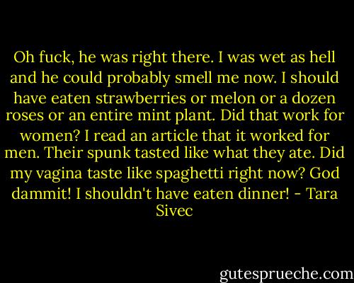 Oh fuck, he was right there. I was wet as hell and he could probably smell me now. I should have eaten strawberries or melon or a dozen roses or an entire mint plant. Did that work for women? I read an article that it worked for men. Their spunk tasted like what they ate. Did my vagina taste like spaghetti right now? God dammit! I shouldn't have eaten dinner! - Tara Sivec