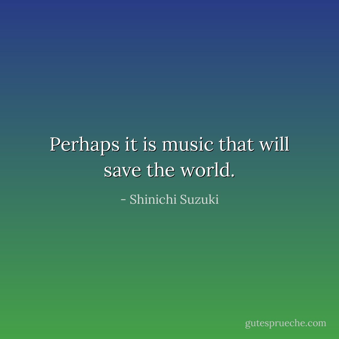 Perhaps it is music that will save the world. - Shinichi Suzuki
