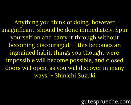 Anything you think of doing, however insignificant, should be done immediately. Spur yourself on and carry it through without becoming discouraged. If this becomes an ingrained habit, things you thought were impossible will become possible, and closed doors will open, as you will discover in many ways. - Shinichi Suzuki