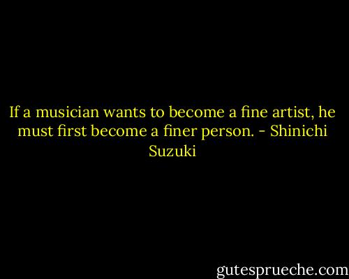 If a musician wants to become a fine artist, he must first become a finer person. - Shinichi Suzuki