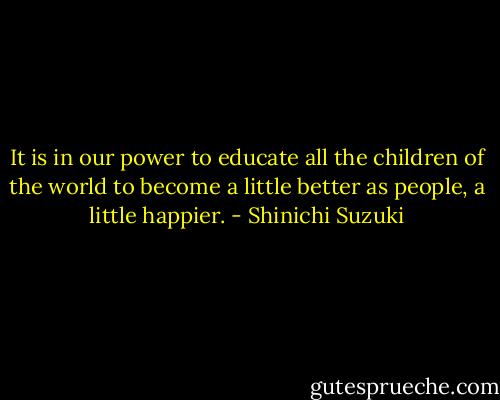 It is in our power to educate all the children of the world to become a little better as people, a little happier. - Shinichi Suzuki
