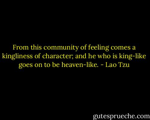 From this community of feeling comes a kingliness of character; and he who is king-like goes on to be heaven-like. - Lao Tzu