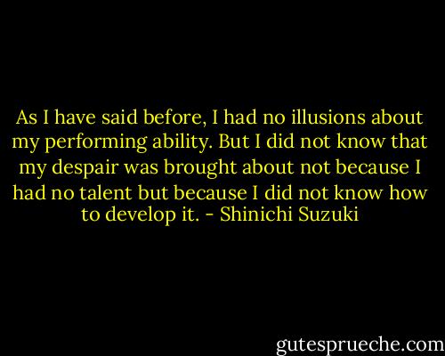 As I have said before, I had no illusions about my performing ability. But I did not know that my despair was brought about not because I had no talent but because I did not know how to develop it. - Shinichi Suzuki