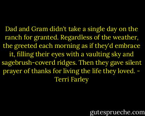 Dad and Gram didn't take a single day on the ranch for granted. Regardless of the weather, the greeted each morning as if they'd embrace it, filling their eyes with a vaulting sky and sagebrush-coverd ridges. Then they gave silent prayer of thanks for living the life they loved. - Terri Farley