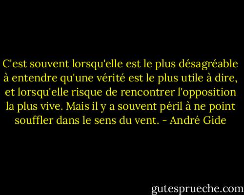 C'est souvent lorsqu'elle est le plus désagréable à entendre qu'une vérité est le plus utile à dire, et lorsqu'elle risque de rencontrer l'opposition la plus vive. Mais il y a souvent péril à ne point souffler dans le sens du vent. - André Gide