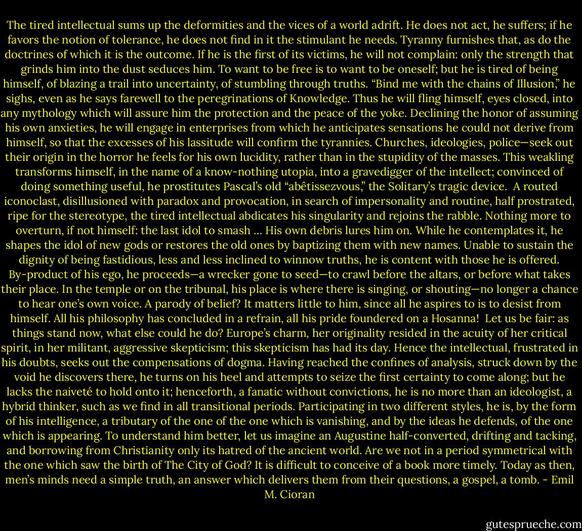 The tired intellectual sums up the deformities and the vices of a world adrift. He does not act, he suffers; if he favors the notion of tolerance, he does not find in it the stimulant he needs. Tyranny furnishes that, as do the doctrines of which it is the outcome. If he is the first of its victims, he will not complain: only the strength that grinds him into the dust seduces him. To want to be free is to want to be oneself; but he is tired of being himself, of blazing a trail into uncertainty, of stumbling through truths. “Bind me with the chains of Illusion,” he sighs, even as he says farewell to the peregrinations of Knowledge. Thus he will fling himself, eyes closed, into any mythology which will assure him the protection and the peace of the yoke. Declining the honor of assuming his own anxieties, he will engage in enterprises from which he anticipates sensations he could not derive from himself, so that the excesses of his lassitude will confirm the tyrannies. Churches, ideologies, police—seek out their origin in the horror he feels for his own lucidity, rather than in the stupidity of the masses. This weakling transforms himself, in the name of a know-nothing utopia, into a gravedigger of the intellect; convinced of doing something useful, he prostitutes Pascal’s old “abêtissezvous,” the Solitary’s tragic device.<br /> A routed iconoclast, disillusioned with paradox and provocation, in search of impersonality and routine, half prostrated, ripe for the stereotype, the tired intellectual abdicates his singularity and rejoins the rabble. Nothing more to overturn, if not himself: the last idol to smash … His own debris lures him on. While he contemplates it, he shapes the idol of new gods or restores the old ones by baptizing them with new names. Unable to sustain the dignity of being fastidious, less and less inclined to winnow truths, he is content with those he is offered. By-product of his ego, he proceeds—a wrecker gone to seed—to crawl before the altars, or before what takes their place. In the temple or on the tribunal, his place is where there is singing, or shouting—no longer a chance to hear one’s own voice. A parody of belief? It matters little to him, since all he aspires to is to desist from himself. All his philosophy has concluded in a refrain, all his pride foundered on a Hosanna!<br /> Let us be fair: as things stand now, what else could he do? Europe’s charm, her originality resided in the acuity of her critical spirit, in her militant, aggressive skepticism; this skepticism has had its day. Hence the intellectual, frustrated in his doubts, seeks out the compensations of dogma. Having reached the confines of analysis, struck down by the void he discovers there, he turns on his heel and attempts to seize the first certainty to come along; but he lacks the naiveté to hold onto it; henceforth, a fanatic without convictions, he is no more than an ideologist, a hybrid thinker, such as we find in all transitional periods. Participating in two different styles, he is, by the form of his intelligence, a tributary of the one of the one which is vanishing, and by the ideas he defends, of the one which is appearing. To understand him better, let us imagine an Augustine half-converted, drifting and tacking, and borrowing from Christianity only its hatred of the ancient world. Are we not in a period symmetrical with the one which saw the birth of The City of God? It is difficult to conceive of a book more timely. Today as then, men’s minds need a simple truth, an answer which delivers them from their questions, a gospel, a tomb. - Emil M. Cioran