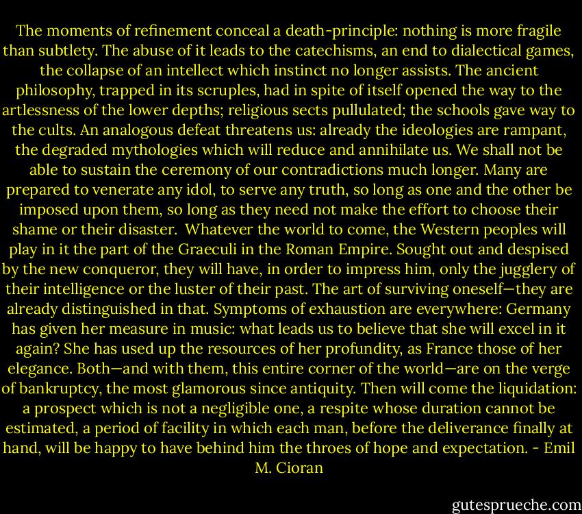 The moments of refinement conceal a death-principle: nothing is more fragile than subtlety. The abuse of it leads to the catechisms, an end to dialectical games, the collapse of an intellect which instinct no longer assists. The ancient philosophy, trapped in its scruples, had in spite of itself opened the way to the artlessness of the lower depths; religious sects pullulated; the schools gave way to the cults. An analogous defeat threatens us: already the ideologies are rampant, the degraded mythologies which will reduce and annihilate us. We shall not be able to sustain the ceremony of our contradictions much longer. Many are prepared to venerate any idol, to serve any truth, so long as one and the other be imposed upon them, so long as they need not make the effort to choose their shame or their disaster.<br /> Whatever the world to come, the Western peoples will play in it the part of the Graeculi in the Roman Empire. Sought out and despised by the new conqueror, they will have, in order to impress him, only the jugglery of their intelligence or the luster of their past. The art of surviving oneself—they are already distinguished in that. Symptoms of exhaustion are everywhere: Germany has given her measure in music: what leads us to believe that she will excel in it again? She has used up the resources of her profundity, as France those of her elegance. Both—and with them, this entire corner of the world—are on the verge of bankruptcy, the most glamorous since antiquity. Then will come the liquidation: a prospect which is not a negligible one, a respite whose duration cannot be estimated, a period of facility in which each man, before the deliverance finally at hand, will be happy to have behind him the throes of hope and expectation. - Emil M. Cioran