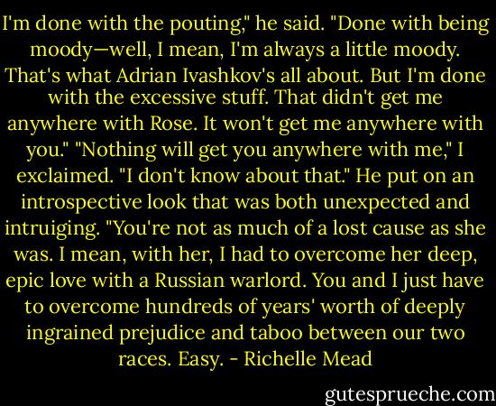 I'm done with the pouting," he said. "Done with being moody—well, I mean, I'm always a little moody. That's what Adrian Ivashkov's all about. But I'm done with the excessive stuff. That didn't get me anywhere with Rose. It won't get me anywhere with you."<br />"Nothing will get you anywhere with me," I exclaimed.<br />"I don't know about that." He put on an introspective look that was both unexpected and intruiging. "You're not as much of a lost cause as she was. I mean, with her, I had to overcome her deep, epic love with a Russian warlord. You and I just have to overcome hundreds of years' worth of deeply ingrained prejudice and taboo between our two races. Easy. - Richelle Mead