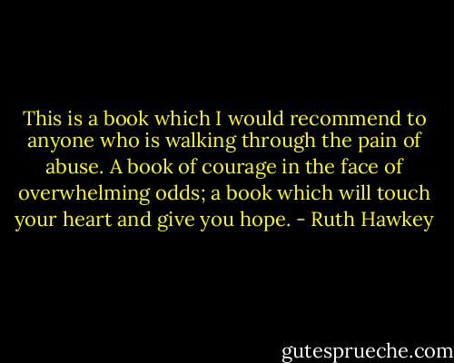 This is a book which I would recommend to anyone who is walking through the pain of abuse. A book of courage in the face of overwhelming odds; a book which will touch your heart and give you hope. - Ruth Hawkey