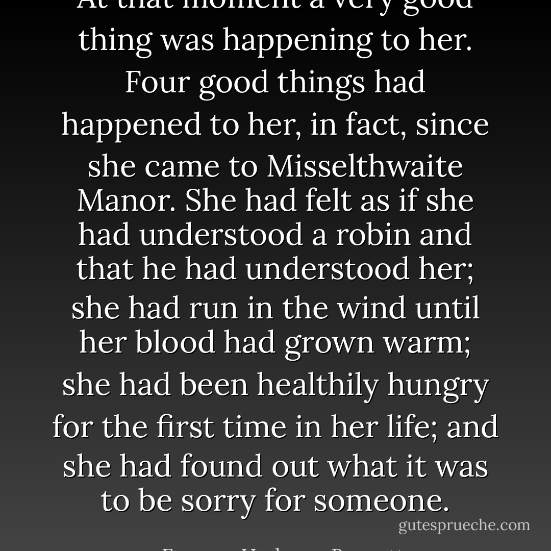 At that moment a very good thing was happening to her. Four good things had happened to her, in fact, since she came to Misselthwaite Manor. She had felt as if she had understood a robin and that he had understood her; she had run in the wind until her blood had grown warm; she had been healthily hungry for the first time in her life; and she had found out what it was to be sorry for someone. - Frances Hodgson Burnett