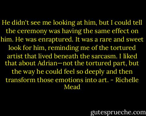 He didn't see me looking at him, but I could tell the ceremony was having the same effect on him. He was enraptured.<br />It was a rare and sweet look for him, reminding me of the tortured artist that lived beneath the sarcasm. I liked that about Adrian—not the tortured part, but the way he could feel so deeply and then transform those emotions into art. - Richelle Mead
