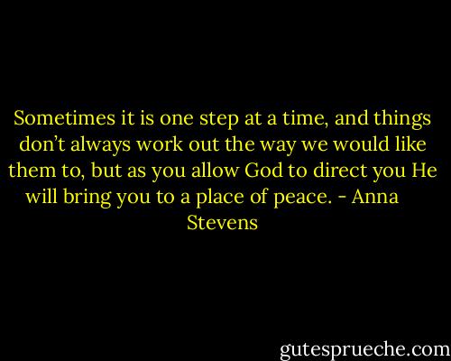 Sometimes it is one step at a time, and things don’t always work out the way we would like them to, but as you allow God to direct you He will bring you to a place of peace. - Anna     Stevens