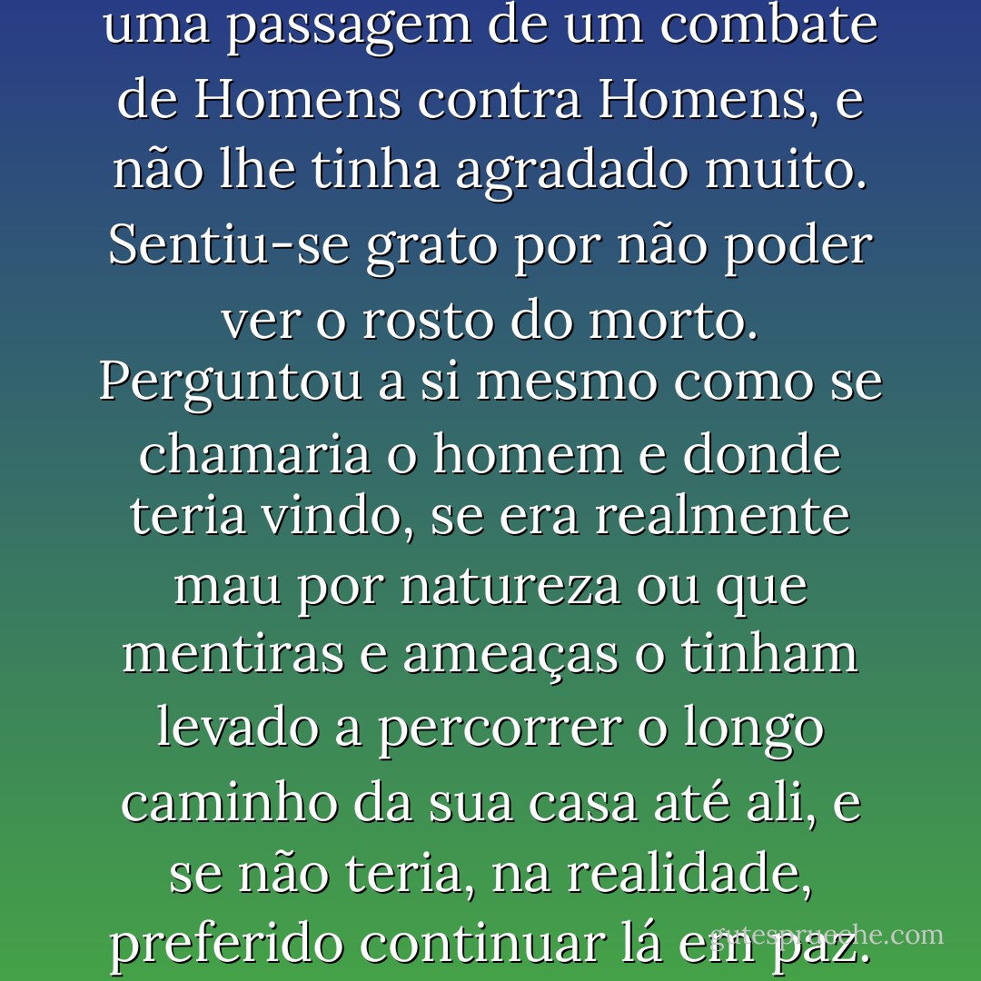 Era a primeira vez que Sam via uma passagem de um combate de Homens contra Homens, e não lhe tinha agradado muito. Sentiu-se grato por não poder ver o rosto do morto. Perguntou a si mesmo como se chamaria o homem e donde teria vindo, se era realmente mau por natureza ou que mentiras e ameaças o tinham levado a percorrer o longo caminho da sua casa até ali, e se não teria, na realidade, preferido continuar lá em paz. - J.R.R. Tolkien