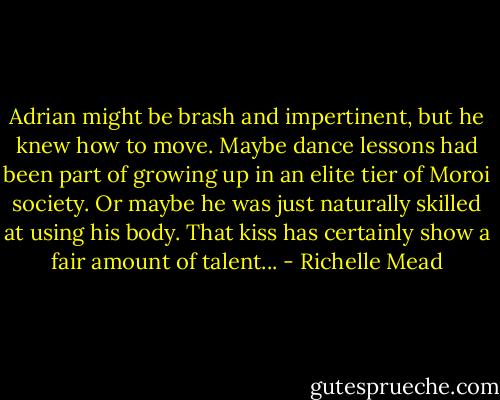 Adrian might be brash and impertinent, but he knew how to move. Maybe dance lessons had been part of growing up in an elite tier of Moroi society. Or maybe he was just naturally skilled at using his body. That kiss has certainly show a fair amount of talent... - Richelle Mead