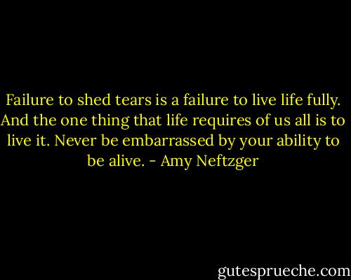 Failure to shed tears is a failure to live life fully. And the one thing that life requires of us all is to live it. Never be embarrassed by your ability to be alive. - Amy Neftzger