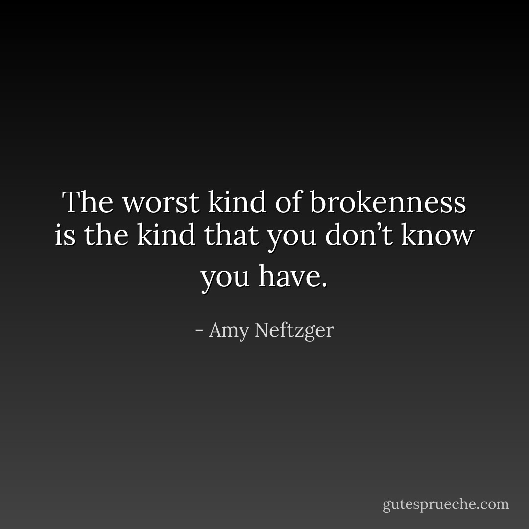 The worst kind of brokenness is the kind that you don’t know you have. - Amy Neftzger