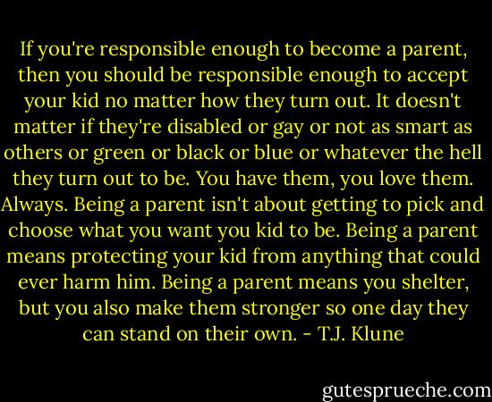If you're responsible enough to become a parent, then you should be responsible enough to accept your kid no matter how they turn out. It doesn't matter if they're disabled or gay or not as smart as others or green or black or blue or whatever the hell they turn out to be. You have them, you love them. Always. Being a parent isn't about getting to pick and choose what you want you kid to be. Being a parent means protecting your kid from anything that could ever harm him. Being a parent means you shelter, but you also make them stronger so one day they can stand on their own. - T.J. Klune