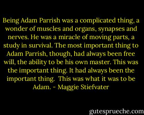 Being Adam Parrish was a complicated thing, a wonder of muscles and organs, synapses and nerves. He was a miracle of moving parts, a study in survival. The most important thing to Adam Parrish, though, had always been free will, the ability to be his own master.<br />This was the important thing.<br />It had always been the important thing. <br />This was what it was to be Adam. - Maggie Stiefvater