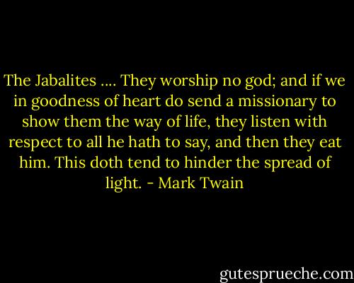 The Jabalites .... They worship no god; and if we in goodness of heart do send a missionary to show them the way of life, they listen with respect to all he hath to say, and then they eat him. This doth tend to hinder the spread of light. - Mark Twain