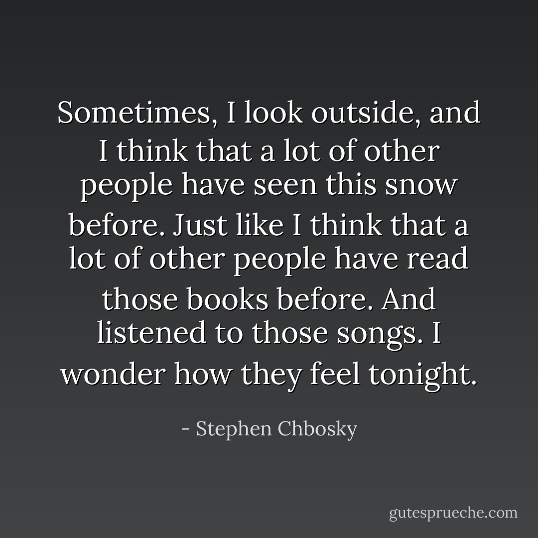 Sometimes, I look outside, and I think that a lot of other people have seen this snow before. Just like I think that a lot of other people have read those books before. And listened to those songs.<br />I wonder how they feel tonight. - Stephen Chbosky