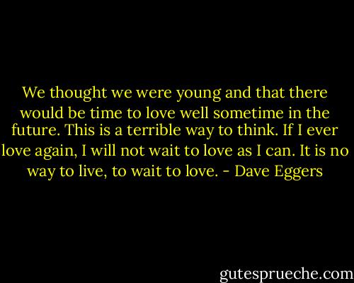 We thought we were young and that there would be time to love well sometime in the future. This is a terrible way to think. If I ever love again, I will not wait to love as I can. It is no way to live, to wait to love. - Dave Eggers
