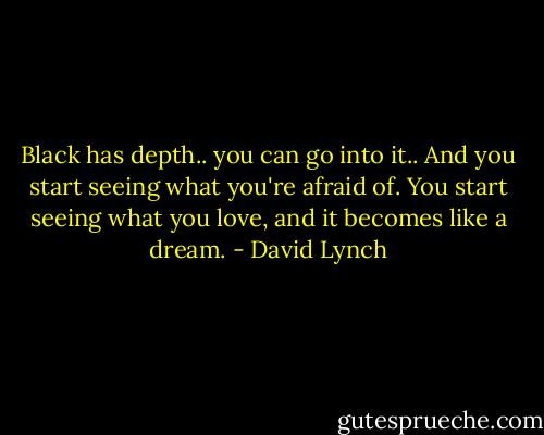 Black has depth.. you can go into it.. And you start seeing what you're afraid of. You start seeing what you love, and it becomes like a dream. - David Lynch