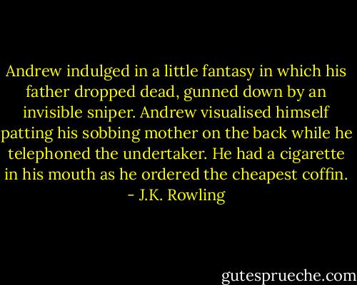 Andrew indulged in a little fantasy in which his father dropped dead, gunned down by an invisible sniper. Andrew visualised himself patting his sobbing mother on the back while he telephoned the undertaker. He had a cigarette in his mouth as he ordered the cheapest coffin. - J.K. Rowling