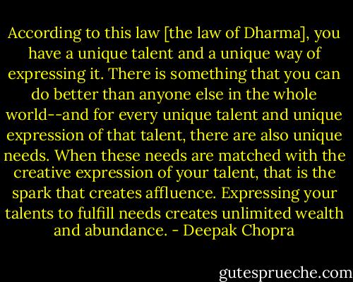 According to this law [the law of Dharma], you have a unique talent and a unique way of expressing it. There is something that you can do better than anyone else in the whole world--and for every unique talent and unique expression of that talent, there are also unique needs. When these needs are matched with the creative expression of your talent, that is the spark that creates affluence. Expressing your talents to fulfill needs creates unlimited wealth and abundance. - Deepak Chopra