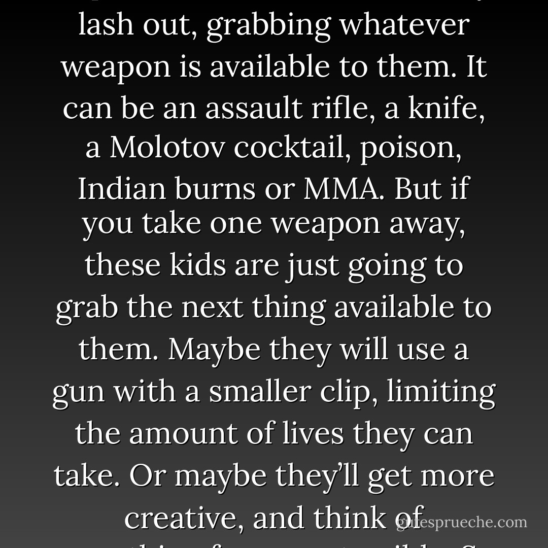 These kids spend a majority of their time in school, and if they’re not having a positive experience, they can become depressed. In some cases, they lash out, grabbing whatever weapon is available to them. It can be an assault rifle, a knife, a Molotov cocktail, poison, Indian burns or MMA. But if you take one weapon away, these kids are just going to grab the next thing available to them. Maybe they will use a gun with a smaller clip, limiting the amount of lives they can take. Or maybe they’ll get more creative, and think of something far more terrible. So taking a weapon away won’t really solve anything, and this is my point here. - Aaron B. Powell