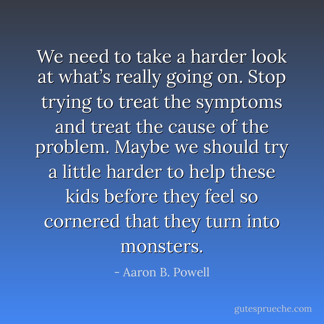 We need to take a harder look at what’s really going on. Stop trying to treat the symptoms and treat the cause of the problem. Maybe we should try a little harder to help these kids before they feel so cornered that they turn into monsters. - Aaron B. Powell