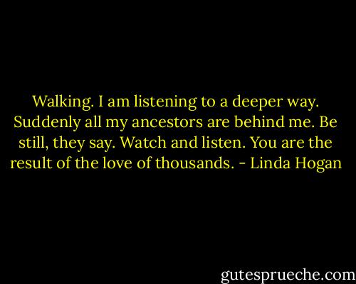 Walking. I am listening to a deeper way. Suddenly all my ancestors are behind me. Be still, they say. Watch and listen. You are the result of the love of thousands. - Linda Hogan