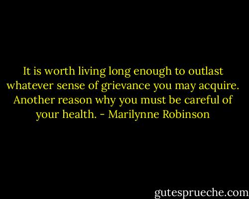 It is worth living long enough to outlast whatever sense of grievance you may acquire. Another reason why you must be careful of your health. - Marilynne Robinson