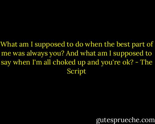 What am I supposed to do when the best part of me was always you?<br />And what am I supposed to say when I'm all choked up and you're ok? - The Script