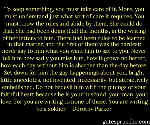 To keep something, you must take care of it. More, you must understand just what sort of care it requires. You must know the rules and abide by them. She could do that. She had been doing it all the months, in the writing of her letters to him. There had been rules to be learned in that matter, and the first of them was the hardest: never say to him what you want him to say to you. Never tell him how sadly you miss him, how it grows no better, how each day without him is sharper than the day before. Set down for him the gay happenings about you, bright little anecdotes, not invented, necessarily, but attractively embellished. Do not bedevil him with the pinings of your faithful heart because he is your husband, your man, your love. For you are writing to none of these. You are writing to a soldier. - Dorothy Parker