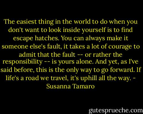 The easiest thing in the world to do when you don't want to look inside yourself is to find escape hatches. You can always make it someone else's fault, it takes a lot of courage to admit that the fault -- or rather the responsibility -- is yours alone. And yet, as I've said before, this is the only way to go forward. If life's a road we travel, it's uphill all the way. - Susanna Tamaro