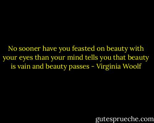 No sooner have you feasted on beauty with your eyes than your mind tells you that beauty is vain and beauty passes - Virginia Woolf
