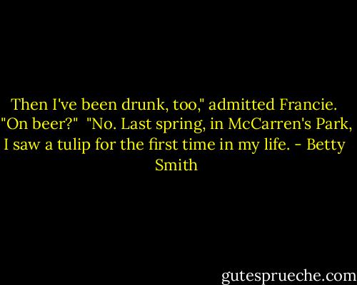 Then I've been drunk, too," admitted Francie.<br /><br />"On beer?"<br /><br />"No. Last spring, in McCarren's Park, I saw a tulip for the first time in my life. - Betty  Smith