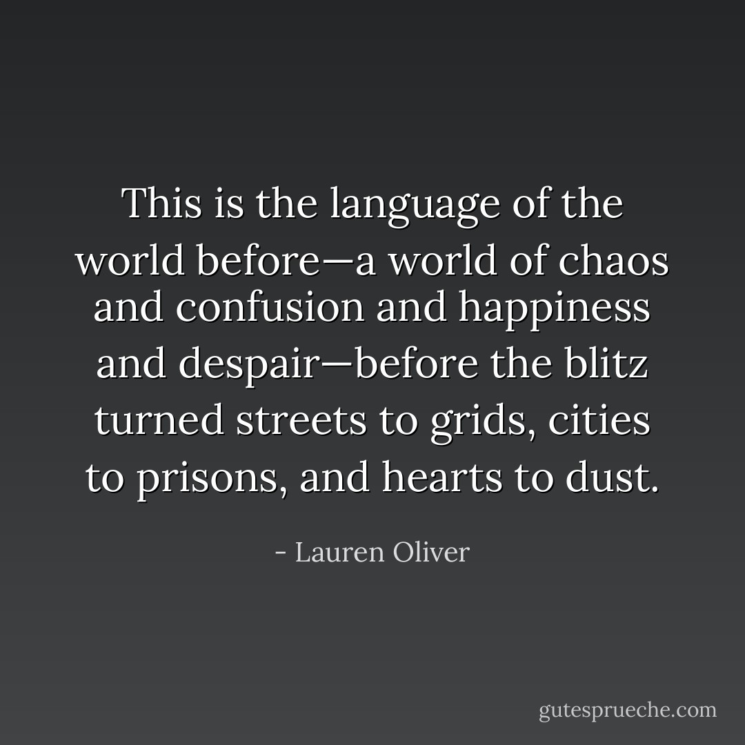 This<br />is the language of the world before—a world of chaos and confusion and happiness and despair—before<br />the blitz turned streets to grids, cities to prisons, and hearts to dust. - Lauren Oliver