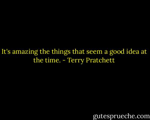 It's amazing the things that seem a good idea at the time. - Terry Pratchett