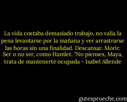 La vida costaba demasiado trabajo, no valía la pena levantarse por la mañana y ver arrastrarse las horas sin una finalidad. Descansar. Morir. Ser o no ser, como Hamlet. "No pienses, Maya, trata de mantenerte ocupada - Isabel Allende