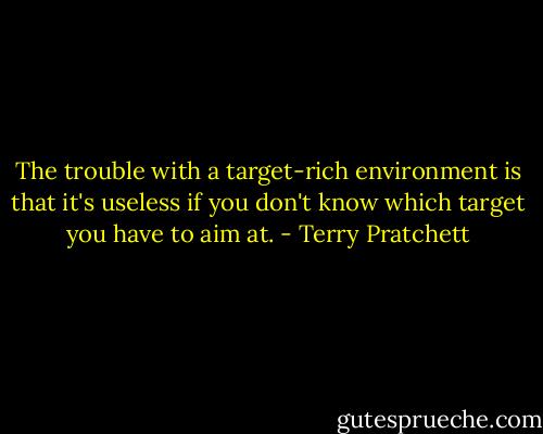 The trouble with a target-rich environment is that it's useless if you don't know which target you have to aim at. - Terry Pratchett