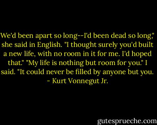 We'd been apart so long--I'd been dead so long," she said in English. "I thought surely you'd built a new life, with no room in it for me. I'd hoped that."<br />"My life is nothing but room for you." I said. "It could never be filled by anyone but you. - Kurt Vonnegut Jr.